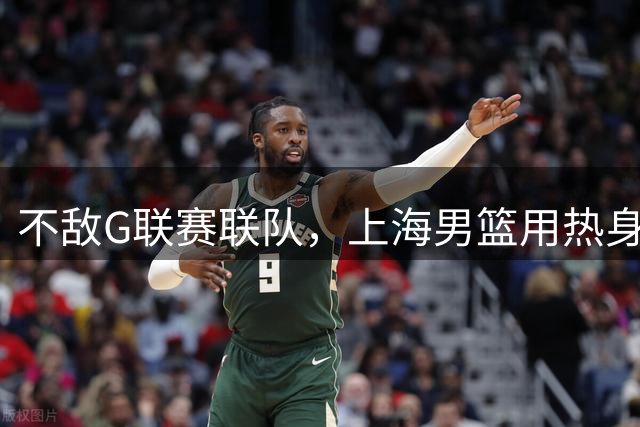 不敌G联赛联队，上海男篮用热身赛检验本土球员夏训成果，顺便面试潜在外援